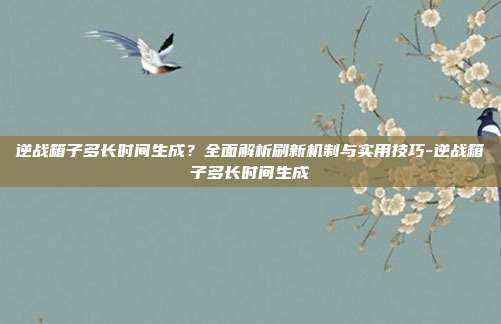 逆战箱子多长时间生成？全面解析刷新机制与实用技巧-逆战箱子多长时间生成