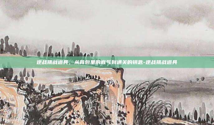 逆战挑战道具,从背包里的底气到通关的钥匙-逆战挑战道具