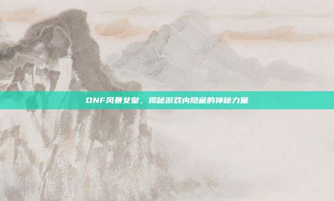 DNF风暴女皇,揭秘游戏内隐藏的神秘力量