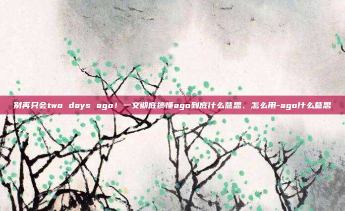 别再只会two days ago!一文彻底搞懂ago到底什么意思、怎么用-ago什么意思