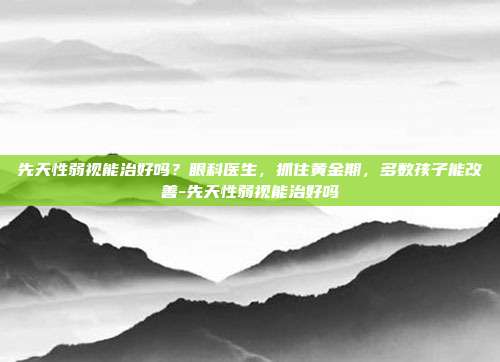 先天性弱视能治好吗？眼科医生，抓住黄金期，多数孩子能改善-先天性弱视能治好吗