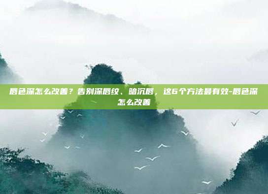 唇色深怎么改善?告别深唇纹、暗沉唇,这6个方法最有效-唇色深怎么改善
