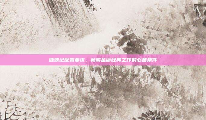 鹿鼎记配置要求,畅游金庸经典之作的必备条件