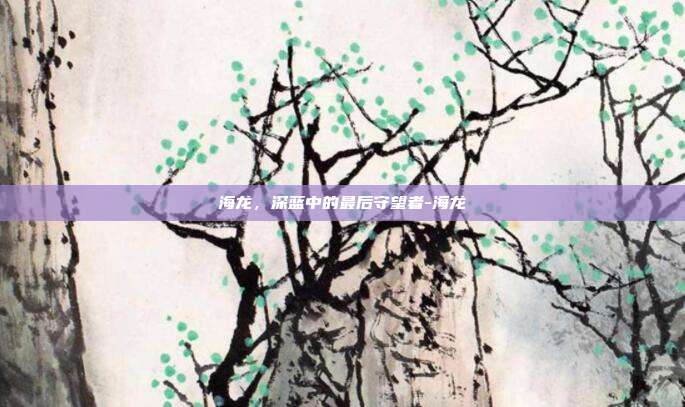 海龙，深蓝中的最后守望者-海龙