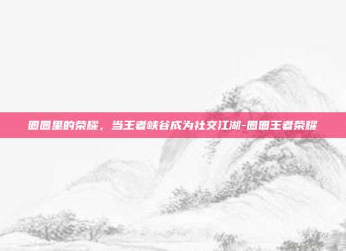 圈圈里的荣耀，当王者峡谷成为社交江湖-圈圈王者荣耀