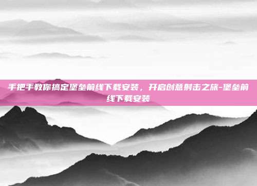 手把手教你搞定堡垒前线下载安装，开启创意射击之旅-堡垒前线下载安装