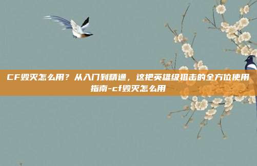 CF毁灭怎么用？从入门到精通，这把英雄级狙击的全方位使用指南-cf毁灭怎么用