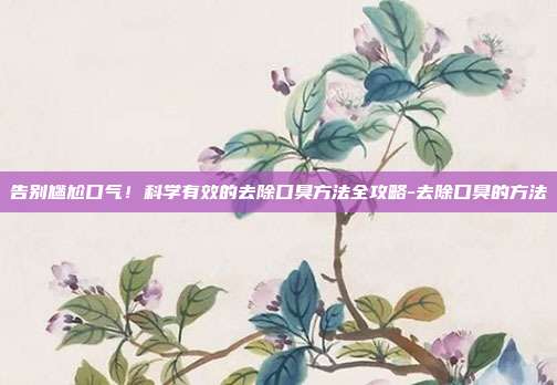 告别尴尬口气!科学有效的去除口臭方法全攻略-去除口臭的方法