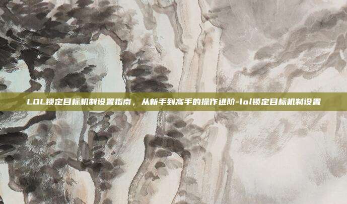 LOL锁定目标机制设置指南,从新手到高手的操作进阶-lol锁定目标机制设置