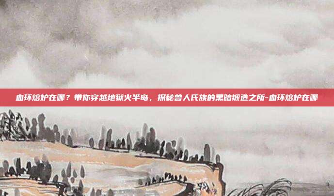 血环熔炉在哪?带你穿越地狱火半岛,探秘兽人氏族的黑暗锻造之所-血环熔炉在哪