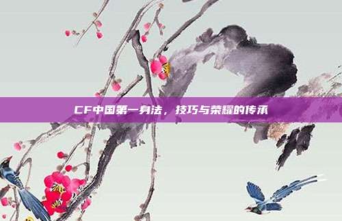 CF中国第一身法,技巧与荣耀的传承