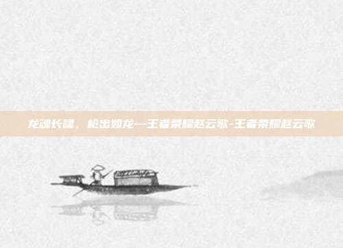 龙魂长啸,枪出如龙—王者荣耀赵云歌-王者荣耀赵云歌