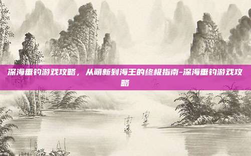 深海垂钓游戏攻略,从萌新到海王的终极指南-深海垂钓游戏攻略