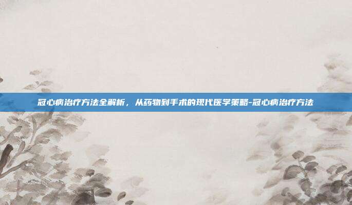 冠心病治疗方法全解析,从药物到手术的现代医学策略-冠心病治疗方法