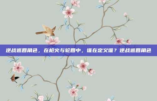 逆战巡回角色,在枪火与轮回中,谁在定义谁?逆战巡回角色