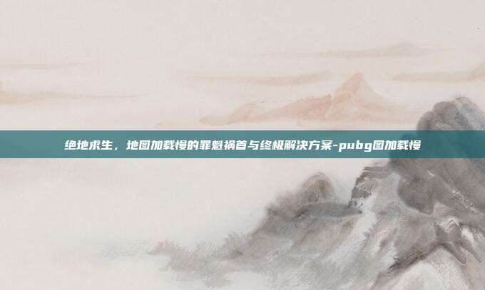 绝地求生,地图加载慢的罪魁祸首与终极解决方案-pubg图加载慢
