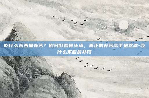 吃什么东西最补钙?别只盯着骨头汤,真正的补钙高手是这些-吃什么东西最补钙