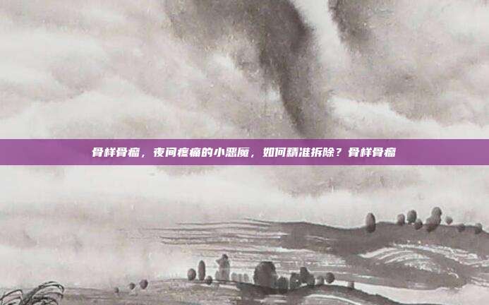 骨样骨瘤,夜间疼痛的小恶魔,如何精准拆除?骨样骨瘤