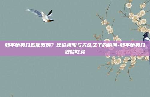 和平精英几秒能吃鸡？理论极限与天选之子的瞬间-和平精英几秒能吃鸡