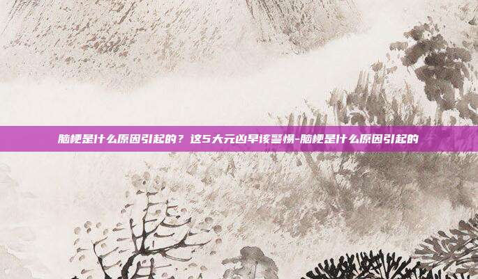 脑梗是什么原因引起的?这5大元凶早该警惕-脑梗是什么原因引起的