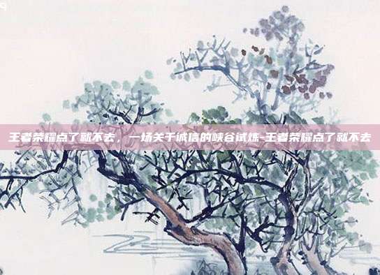 王者荣耀点了就不去，一场关于诚信的峡谷试炼-王者荣耀点了就不去