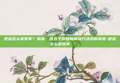 逆战怎么安装不?别急,这五个原因和解决方法帮你搞定-逆战怎么安装不