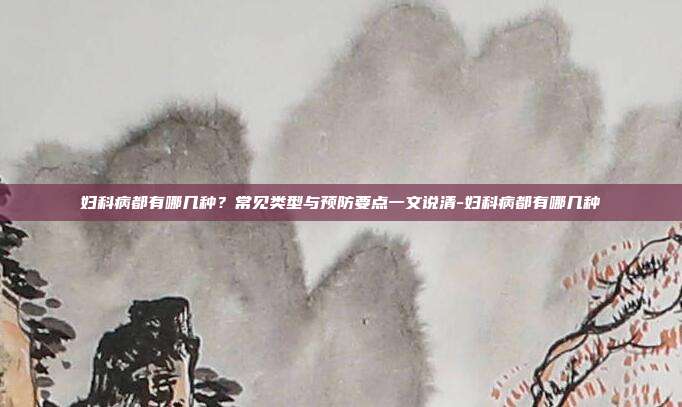 妇科病都有哪几种？常见类型与预防要点一文说清-妇科病都有哪几种