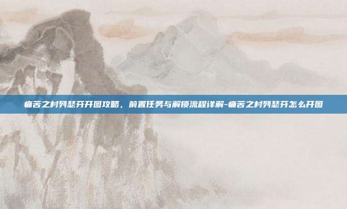 痛苦之村列瑟芬开图攻略,前置任务与解锁流程详解-痛苦之村列瑟芬怎么开图