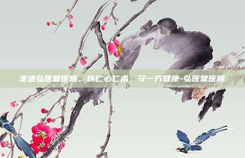 走进弘医堂医院，以仁心仁术，守一方健康-弘医堂医院