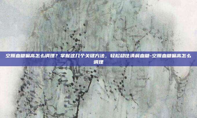 空腹血糖偏高怎么调理?掌握这几个关键方法,轻松稳住清晨血糖-空腹血糖偏高怎么调理