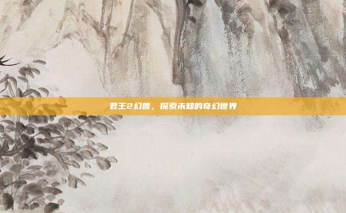 君王2幻兽，探索未知的奇幻世界