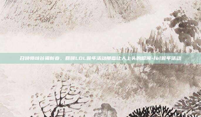 召唤师峡谷闹新春,回顾LOL猴年活动那些让人上头的瞬间-lol猴年活动