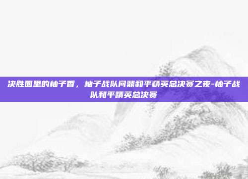 决胜圈里的柚子香,柚子战队问鼎和平精英总决赛之夜-柚子战队和平精英总决赛