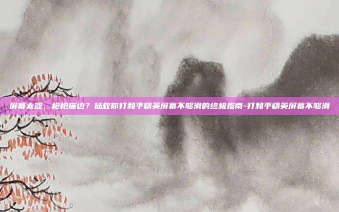 屏幕太涩，枪枪描边？拯救你打和平精英屏幕不够滑的终极指南-打和平精英屏幕不够滑