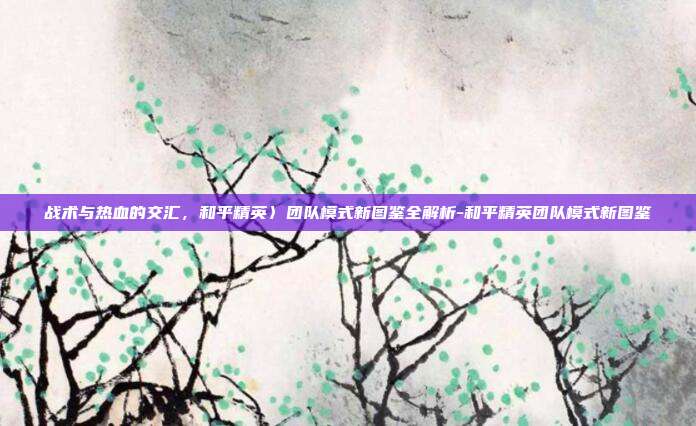 战术与热血的交汇,和平精英〉团队模式新图鉴全解析-和平精英团队模式新图鉴