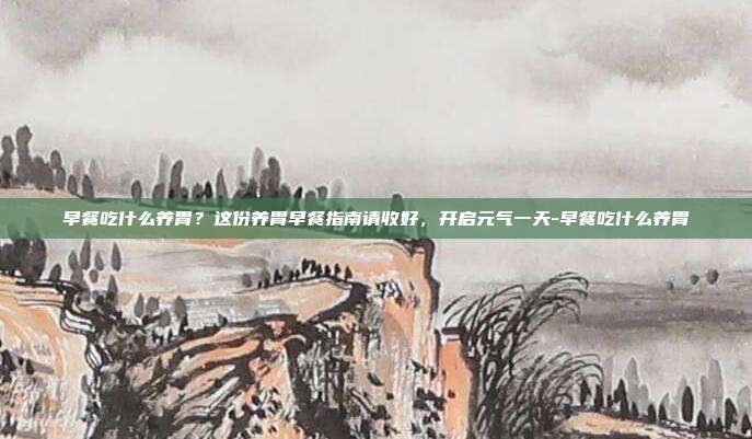 早餐吃什么养胃？这份养胃早餐指南请收好，开启元气一天-早餐吃什么养胃