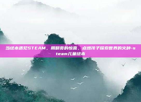 当绘本遇见STEAM，用翻页的惊喜，点燃孩子探索世界的火种-steam儿童绘本