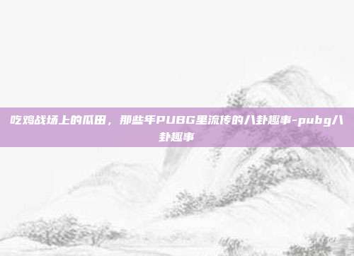 吃鸡战场上的瓜田，那些年PUBG里流传的八卦趣事-pubg八卦趣事