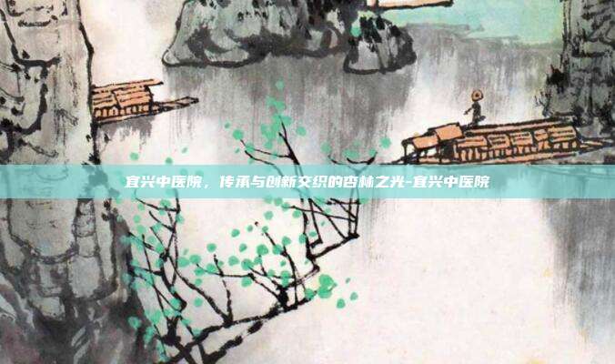 宜兴中医院，传承与创新交织的杏林之光-宜兴中医院