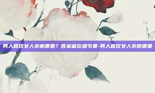 男人喜欢女人亲他哪里?答案藏在细节里-男人喜欢女人亲他哪里