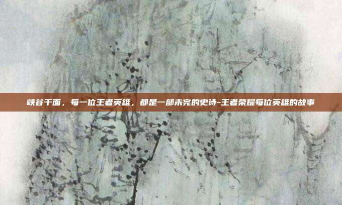 峡谷千面,每一位王者英雄,都是一部未完的史诗-王者荣耀每位英雄的故事