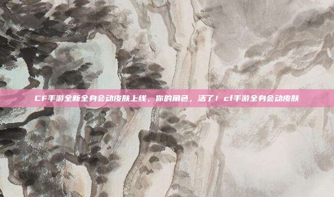 CF手游全新全身会动皮肤上线，你的角色，活了！cf手游全身会动皮肤
