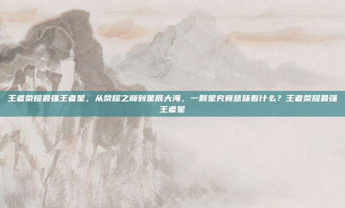王者荣耀最强王者星,从荣耀之巅到星辰大海,一颗星究竟意味着什么?王者荣耀最强王者星