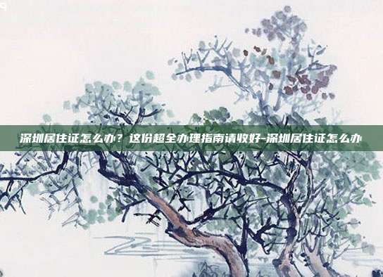 深圳居住证怎么办?这份超全办理指南请收好-深圳居住证怎么办
