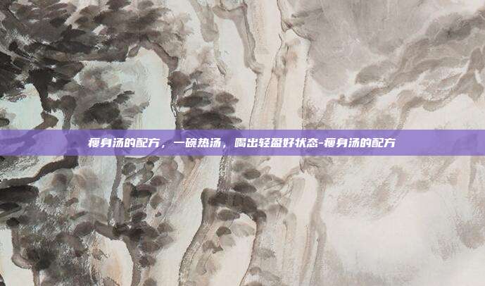 瘦身汤的配方，一碗热汤，喝出轻盈好状态-瘦身汤的配方