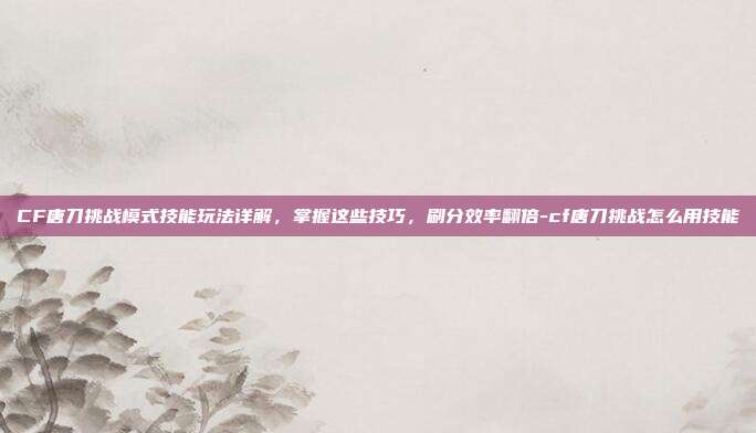 CF唐刀挑战模式技能玩法详解,掌握这些技巧,刷分效率翻倍-cf唐刀挑战怎么用技能