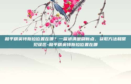 和平精英特斯拉位置在哪?一篇讲清楚刷新点、获取方法和常见误区-和平精英特斯拉位置在哪