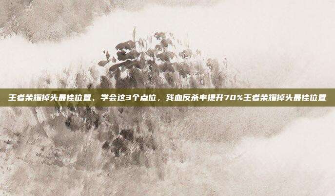 王者荣耀掉头最佳位置，学会这3个点位，残血反杀率提升70%王者荣耀掉头最佳位置