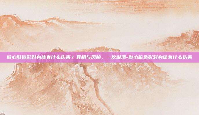 做心脏造影对身体有什么伤害？真相与风险，一次说清-做心脏造影对身体有什么伤害