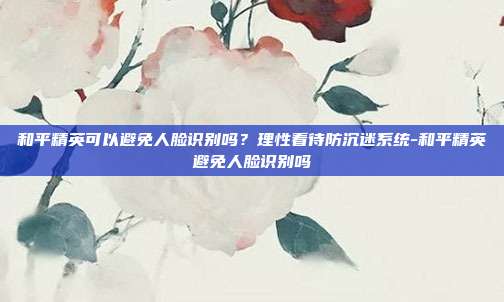 和平精英可以避免人脸识别吗?理性看待防沉迷系统-和平精英避免人脸识别吗